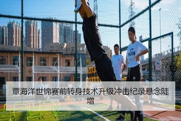 覃海洋世锦赛前转身技术升级冲击纪录悬念陡增